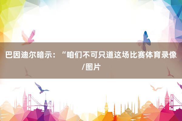 巴因迪尔暗示：“咱们不可只道这场比赛体育录像/图片