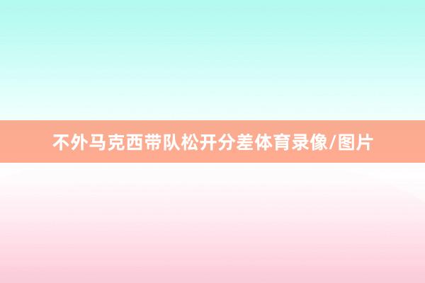 不外马克西带队松开分差体育录像/图片