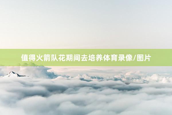 值得火箭队花期间去培养体育录像/图片