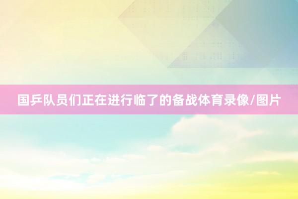 国乒队员们正在进行临了的备战体育录像/图片