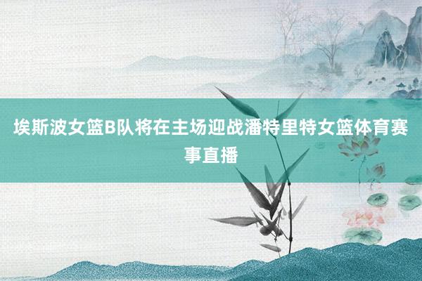埃斯波女篮B队将在主场迎战潘特里特女篮体育赛事直播