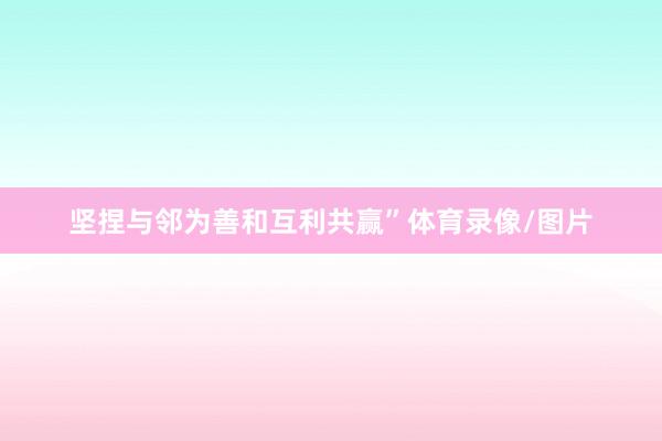 坚捏与邻为善和互利共赢”体育录像/图片