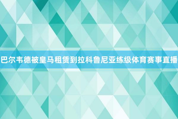 巴尔韦德被皇马租赁到拉科鲁尼亚练级体育赛事直播