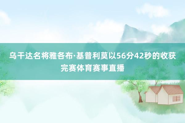 乌干达名将雅各布·基普利莫以56分42秒的收获完赛体育赛事直播