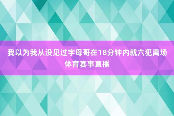 我以为我从没见过字母哥在18分钟内就六犯离场体育赛事直播