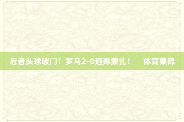 后者头球破门！罗马2-0迥殊蒙扎！    体育集锦