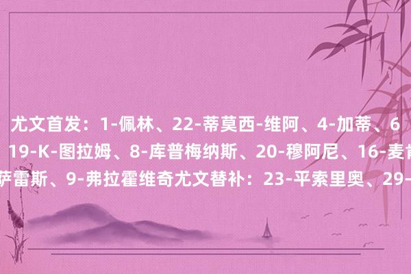 尤文首发：1-佩林、22-蒂莫西-维阿、4-加蒂、6-凯利、27-坎比亚索、19-K-图拉姆、8-库普梅纳斯、20-穆阿尼、16-麦肯尼、11-尼古拉斯-冈萨雷斯、9-弗拉霍维奇尤文替补：23-平索里奥、29-迪格雷戈里奥、40-鲁希、2-阿尔贝托-科斯塔、41-哈维尔-吉尔、7-孔塞桑、17-阿季奇、5-洛卡特利、48-皮特里利、51-姆班古拉、10-伊尔迪兹恩波利首发：23-D-巴斯克斯、35-马里亚努奇、34-伊斯迈利、31-托斯托、36-拜茨、13-卡卡塞、93-马勒、6-L-亨德森、7-桑比亚、90-伊斯梅尔-科纳特、29-科隆博恩波利替补：98-布兰科里尼、12-塞盖蒂、2-戈利希泽、37-本姆尼斯塔、22-德西利奥、11-吉亚西、3-佩泽拉、5-格拉西、20-科瓦伦科、99-埃斯波西托、18-夸梅、89-坎帕尼洛、41-阿斯姆森【赛前信息】    体育录像/图片