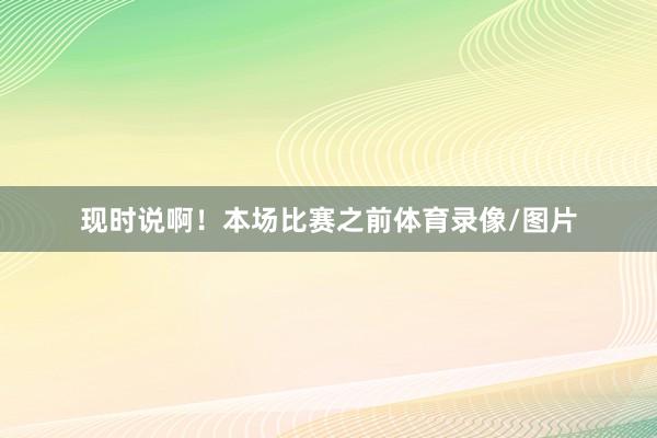 现时说啊！本场比赛之前体育录像/图片