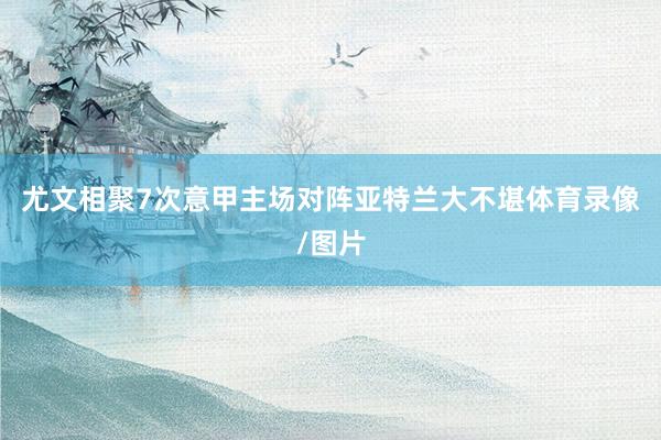 尤文相聚7次意甲主场对阵亚特兰大不堪体育录像/图片