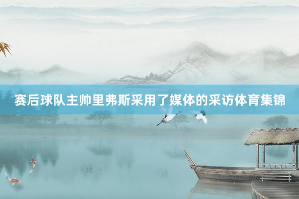 赛后球队主帅里弗斯采用了媒体的采访体育集锦