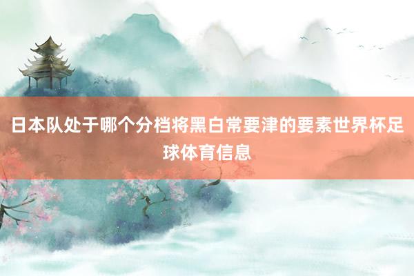 日本队处于哪个分档将黑白常要津的要素世界杯足球体育信息