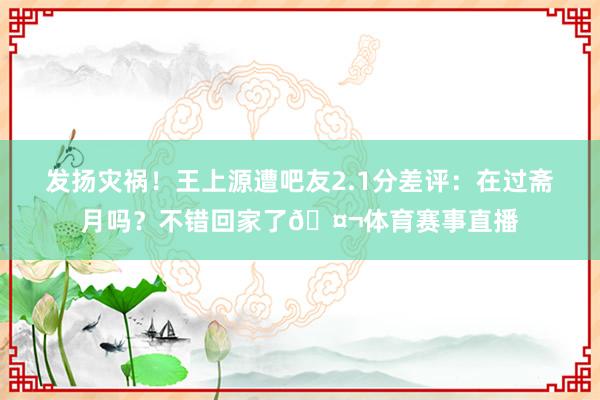 发扬灾祸！王上源遭吧友2.1分差评：在过斋月吗？不错回家了🤬体育赛事直播