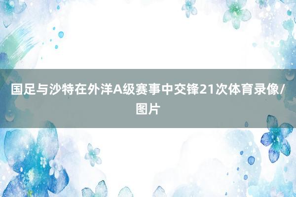 国足与沙特在外洋A级赛事中交锋21次体育录像/图片