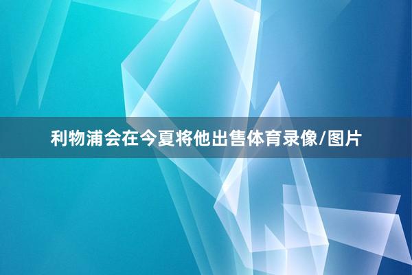 利物浦会在今夏将他出售体育录像/图片