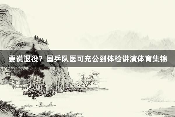 要说退役？国乒队医可充公到体检讲演体育集锦