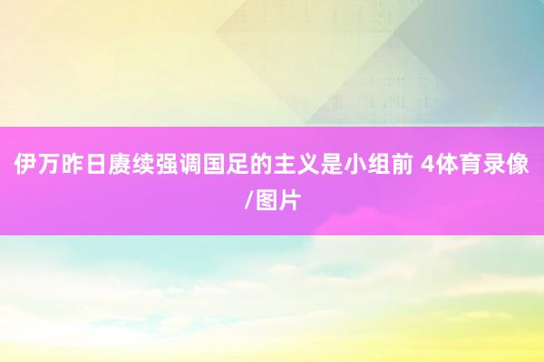 伊万昨日赓续强调国足的主义是小组前 4体育录像/图片