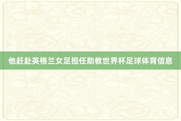 他赶赴英格兰女足担任助教世界杯足球体育信息