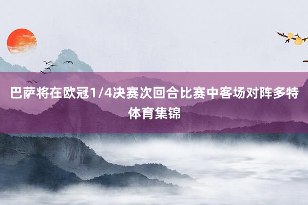 巴萨将在欧冠1/4决赛次回合比赛中客场对阵多特体育集锦
