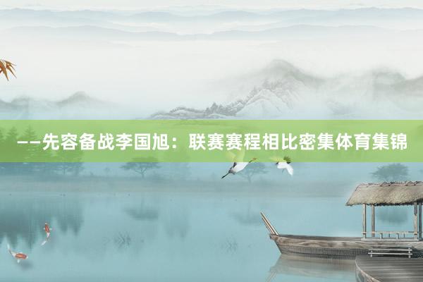——先容备战李国旭：联赛赛程相比密集体育集锦