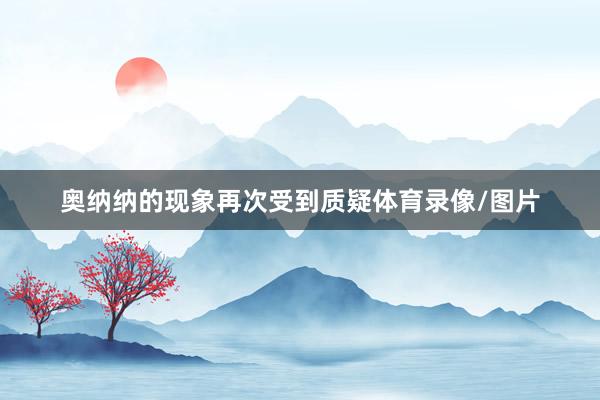 奥纳纳的现象再次受到质疑体育录像/图片