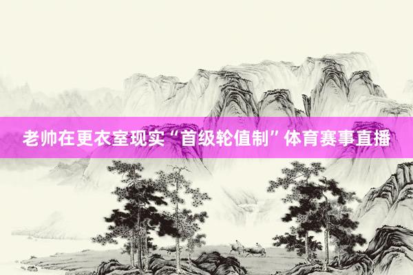老帅在更衣室现实“首级轮值制”体育赛事直播