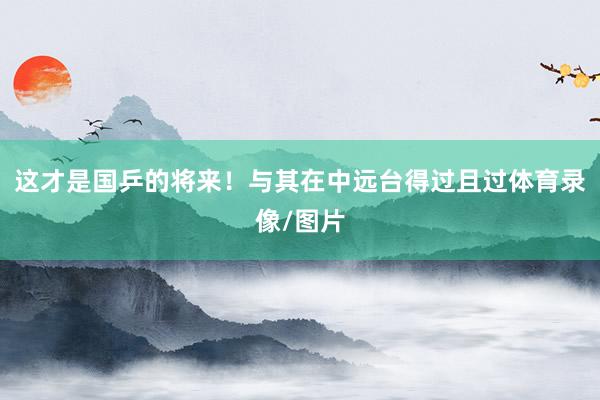 这才是国乒的将来！与其在中远台得过且过体育录像/图片
