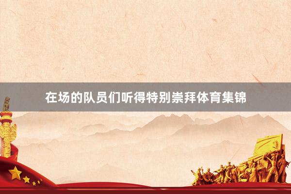 在场的队员们听得特别崇拜体育集锦