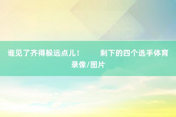 谁见了齐得躲远点儿! 剩下的四个选手体育录像/图片