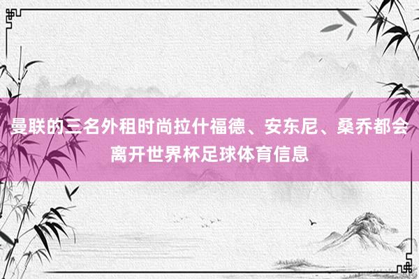 曼联的三名外租时尚拉什福德、安东尼、桑乔都会离开世界杯足球体育信息