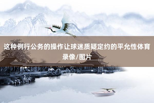 这种例行公务的操作让球迷质疑定约的平允性体育录像/图片