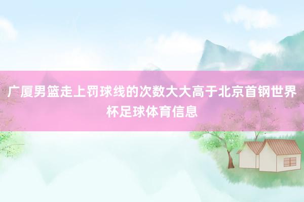 广厦男篮走上罚球线的次数大大高于北京首钢世界杯足球体育信息