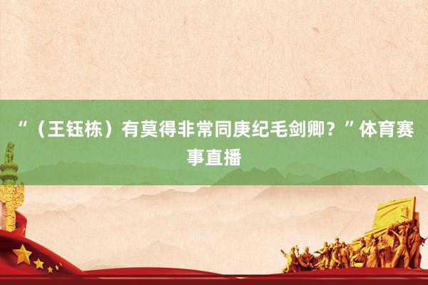 “（王钰栋）有莫得非常同庚纪毛剑卿？”体育赛事直播