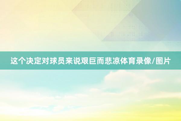 这个决定对球员来说艰巨而悲凉体育录像/图片