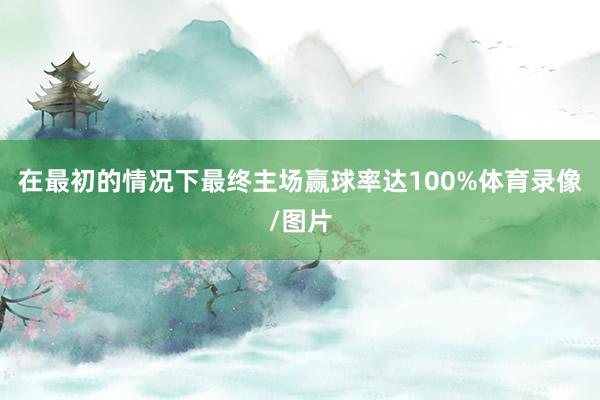 在最初的情况下最终主场赢球率达100%体育录像/图片