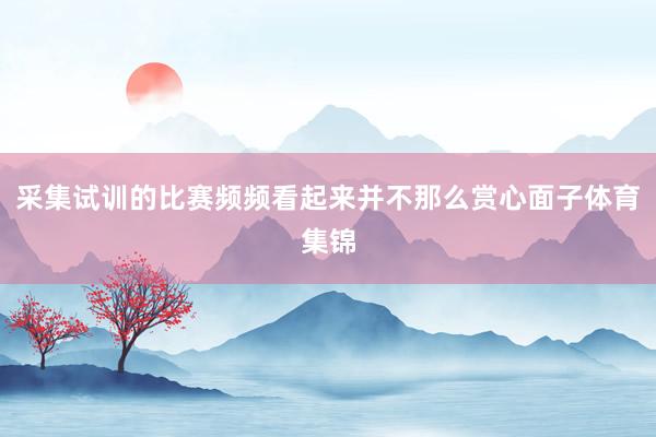 采集试训的比赛频频看起来并不那么赏心面子体育集锦