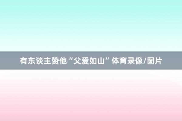 有东谈主赞他“父爱如山”体育录像/图片