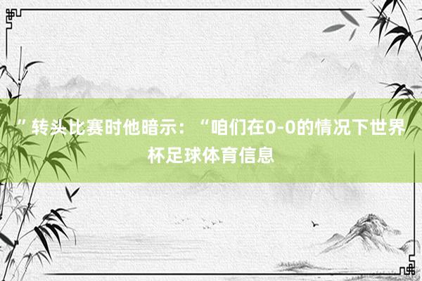 ”转头比赛时他暗示：“咱们在0-0的情况下世界杯足球体育信息