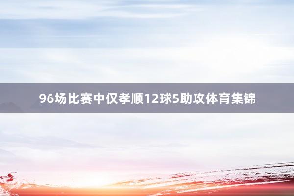 96场比赛中仅孝顺12球5助攻体育集锦