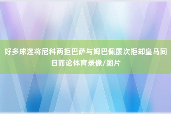 好多球迷将尼科两拒巴萨与姆巴佩屡次拒却皇马同日而论体育录像/图片