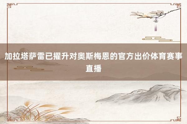 加拉塔萨雷已擢升对奥斯梅恩的官方出价体育赛事直播