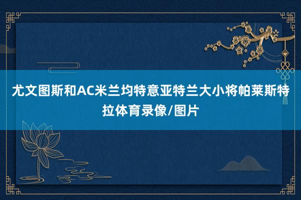 尤文图斯和AC米兰均特意亚特兰大小将帕莱斯特拉体育录像/图片