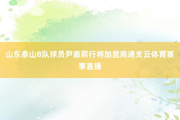 山东泰山B队球员尹嘉熙行将加盟南通支云体育赛事直播