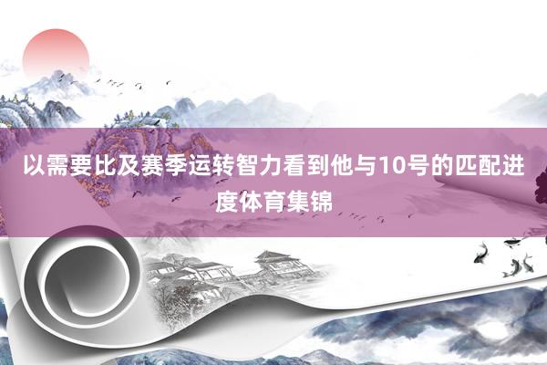 以需要比及赛季运转智力看到他与10号的匹配进度体育集锦
