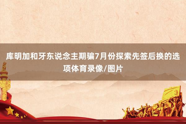 库明加和牙东说念主期骗7月份探索先签后换的选项体育录像/图片