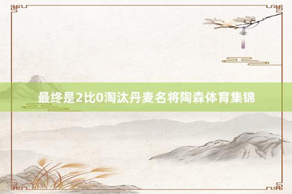 最终是2比0淘汰丹麦名将陶森体育集锦