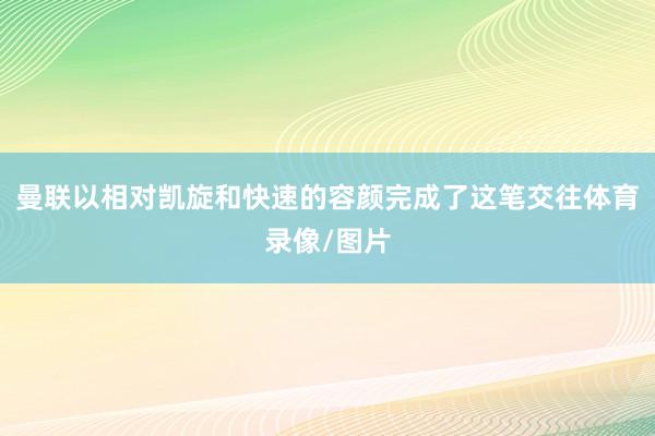 曼联以相对凯旋和快速的容颜完成了这笔交往体育录像/图片