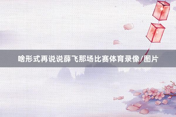 啥形式再说说薛飞那场比赛体育录像/图片