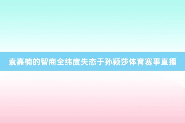袁嘉楠的智商全纬度失态于孙颖莎体育赛事直播