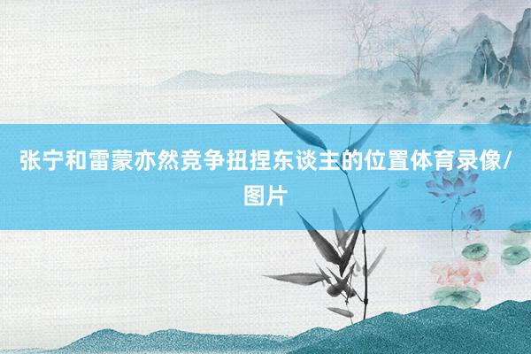 张宁和雷蒙亦然竞争扭捏东谈主的位置体育录像/图片