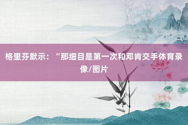 格里芬默示：“那细目是第一次和邓肯交手体育录像/图片
